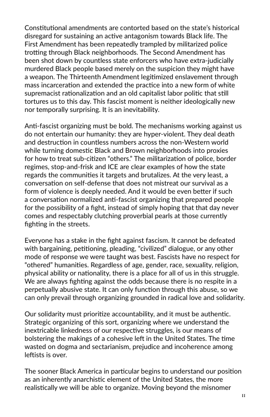 Constitutional amendments are contorted based on the state’s historical disregard for sustaining an active antagonism towards Black life. The  First Amendment has been repeatedly trampled by militarized police trotting through Black neighborhoods. The Second Amendment has been shot down by countless state enforcers who have extrarjudicially murdered Black people based merely on the suspicion they might have aweapon. The Thirteenth Amendment legitimized enslavement through mass incarceration and extended the practice into a new form of white supremacist rationalization and an old capitalist labor politic that still tortures us to this day. This fascist moment is neither ideologically new nor temporally surprising. It is an inevitability.  Anti-fascist organizing must be bold. The mechanisms working against us do not entertain our humanity: they are hyper-violent. They deal death and destruction in countless numbers across the non-Western world while turning domestic Black and Brown neighborhoods into proxies for how to treat sub-citizen “others.” The militarization of police, border regimes, stop-and-frisk and ICE are clear examples of how the state regards the communities it targets and brutalizes, At the very least, a conversation on self-defense that does not mistreat our survival as a form of violence is deeply needed. And it would be even better if such  a conversation normalized anti-fascist organizing that prepared people for the possibility of a fight, instead of simply hoping that that day never comes and respectably clutching proverbial pearls at those currently fighting in the streets.  Everyone has a stake in the fight against fascism. It cannot be defeated with bargaining, petitioning, pleading, *civilized dialogue, or any other mode of response we were taught was best. Fascists have no respect for “othered" humanities. Regardless of age, gender, race, sexuaty, religion, physical ability or nationality, there i a place for a of us in this struggle. We are always fighting against the odds because there is no respite in a perpetually abusive state. It can only function through this abuse, so we can only prevail through organizing grounded in radical love and solidarity.  Our solidarity must prioritize accountability, and it must be authentic. Strategic organizing of this sort, organizing where we understand the inextricable linkedness of our respective struggles, is our means of bolstering the makings of a cohesive left in the United States. The time ‘wasted on dogma and sectarianism, prejudice and incoherence among leftists is over.  ‘The sooner Black America in particular begins to understand our position s an inherently anarchistic element of the United States, the more. realistically we will be able to organize. Moving beyond the misnomer 